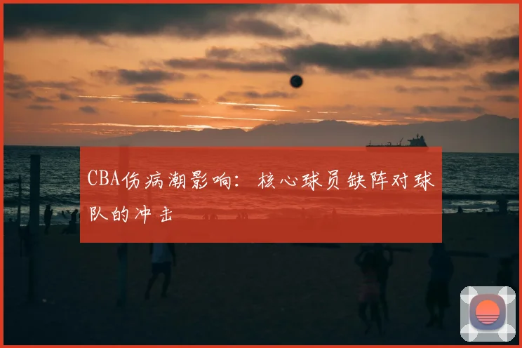 CBA伤病潮影响：核心球员缺阵对球队的冲击